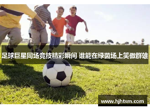 足球巨星同场竞技精彩瞬间 谁能在绿茵场上笑傲群雄