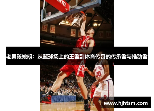老男孩姚明：从篮球场上的王者到体育传奇的传承者与推动者