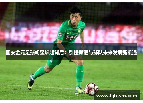国安金元足球明星崛起背后：引援策略与球队未来发展新机遇