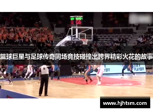 篮球巨星与足球传奇同场竞技碰撞出跨界精彩火花的故事