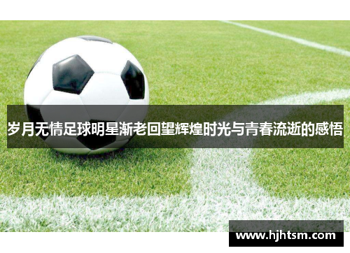 岁月无情足球明星渐老回望辉煌时光与青春流逝的感悟