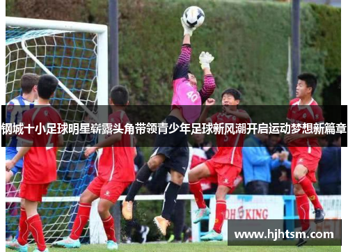 钢城十小足球明星崭露头角带领青少年足球新风潮开启运动梦想新篇章