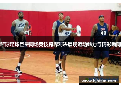 篮球足球巨星同场竞技跨界对决展现运动魅力与精彩瞬间