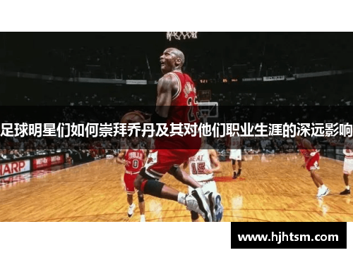 足球明星们如何崇拜乔丹及其对他们职业生涯的深远影响