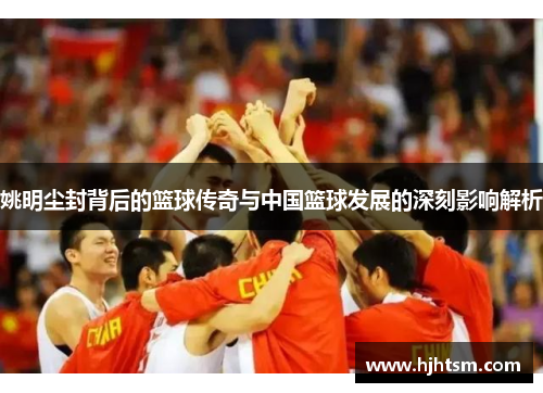 姚明尘封背后的篮球传奇与中国篮球发展的深刻影响解析