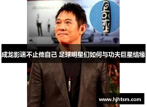 成龙影迷不止他自己 足球明星们如何与功夫巨星结缘