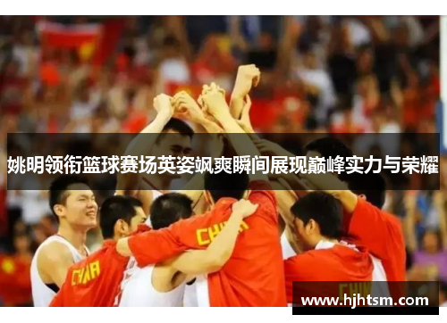 姚明领衔篮球赛场英姿飒爽瞬间展现巅峰实力与荣耀