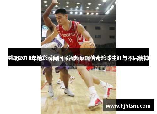 姚明2010年精彩瞬间回顾视频展现传奇篮球生涯与不屈精神