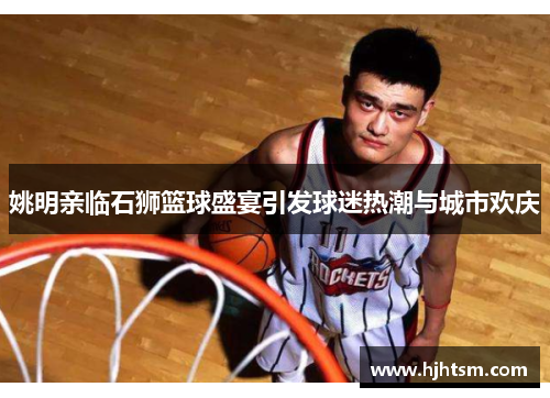 姚明亲临石狮篮球盛宴引发球迷热潮与城市欢庆