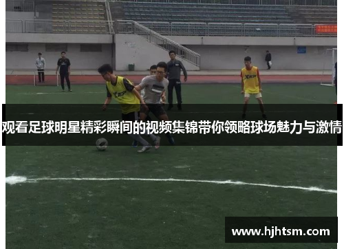 观看足球明星精彩瞬间的视频集锦带你领略球场魅力与激情