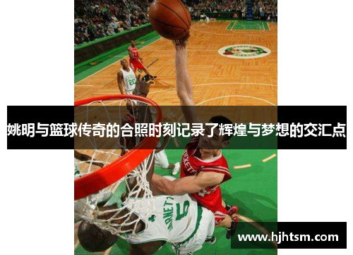 姚明与篮球传奇的合照时刻记录了辉煌与梦想的交汇点