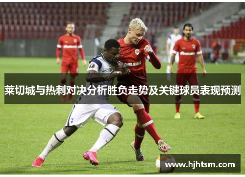 莱切城与热刺对决分析胜负走势及关键球员表现预测