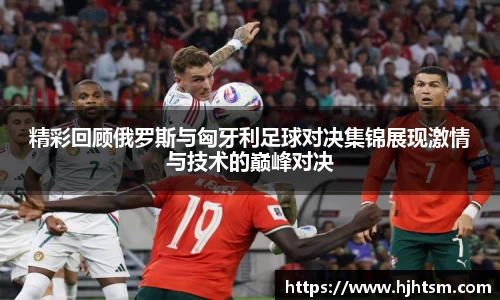 精彩回顾俄罗斯与匈牙利足球对决集锦展现激情与技术的巅峰对决